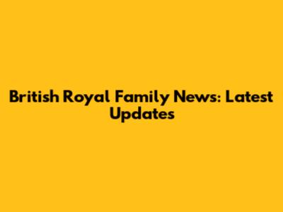 British Royal Family News: Latest Updates