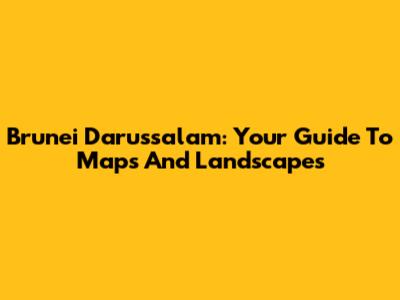 Brunei Darussalam: Your Guide To Maps And Landscapes
