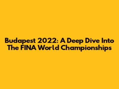 Budapest 2022: A Deep Dive Into The FINA World Championships