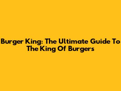 Burger King: The Ultimate Guide To The King Of Burgers