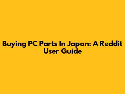 Buying PC Parts In Japan: A Reddit User Guide