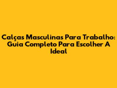 Calças Masculinas Para Trabalho: Guia Completo Para Escolher A Ideal