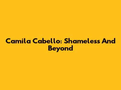 Camila Cabello: Shameless And Beyond