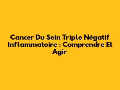 Cancer Du Sein Triple Négatif Inflammatoire : Comprendre Et Agir