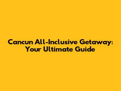 Cancun All-Inclusive Getaway: Your Ultimate Guide