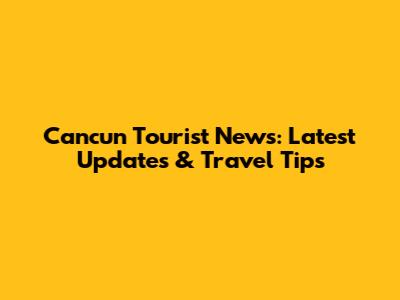 Cancun Tourist News: Latest Updates & Travel Tips