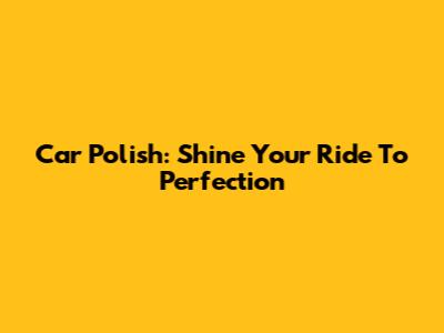 Car Polish: Shine Your Ride To Perfection