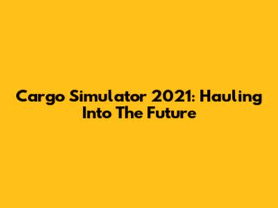 Cargo Simulator 2021: Hauling Into The Future