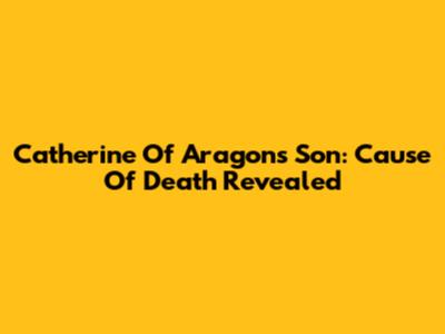 Catherine Of Aragon's Son: Cause Of Death Revealed