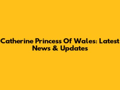 Catherine Princess Of Wales: Latest News & Updates