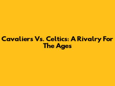 Cavaliers Vs. Celtics: A Rivalry For The Ages