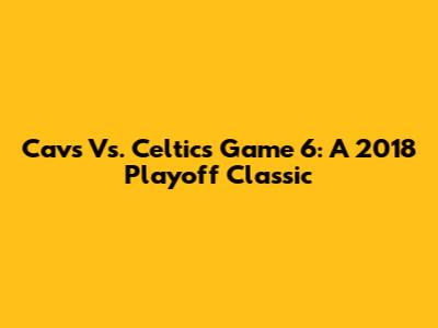 Cavs Vs. Celtics Game 6: A 2018 Playoff Classic