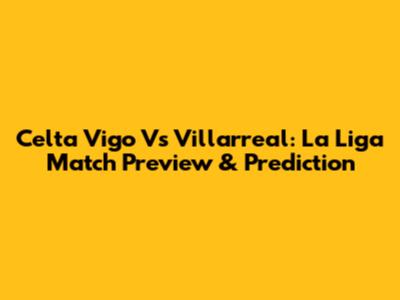 Celta Vigo Vs Villarreal: La Liga Match Preview & Prediction