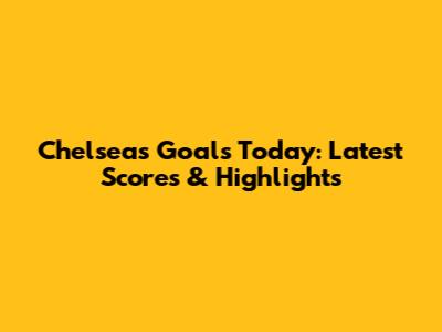 Chelsea's Goals Today: Latest Scores & Highlights