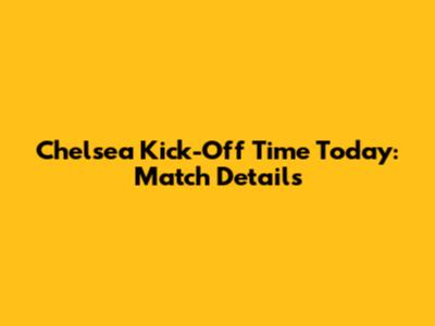 Chelsea Kick-Off Time Today: Match Details