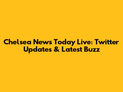 Chelsea News Today Live: Twitter Updates & Latest Buzz
