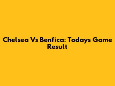 Chelsea Vs Benfica: Today's Game Result