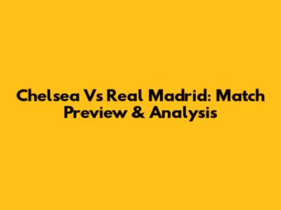 Chelsea Vs Real Madrid: Match Preview & Analysis