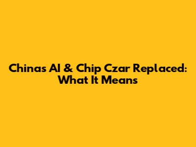 China's AI & Chip Czar Replaced: What It Means
