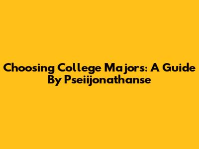 Choosing College Majors: A Guide By Pseiijonathanse