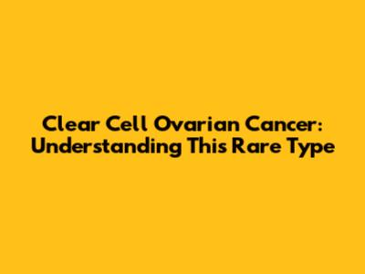 Clear Cell Ovarian Cancer: Understanding This Rare Type
