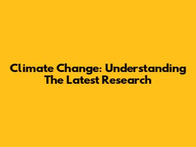 Climate Change: Understanding The Latest Research