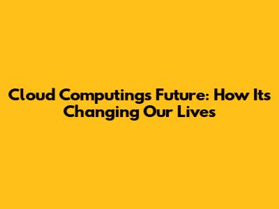 Cloud Computing's Future: How It's Changing Our Lives