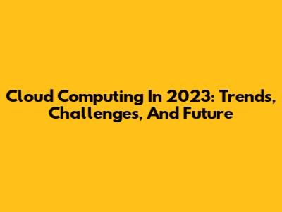 Cloud Computing In 2023: Trends, Challenges, And Future