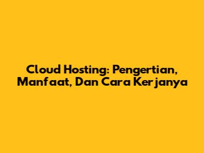 Cloud Hosting: Pengertian, Manfaat, Dan Cara Kerjanya