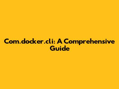 Com.docker.cli: A Comprehensive Guide