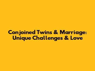 Conjoined Twins & Marriage: Unique Challenges & Love