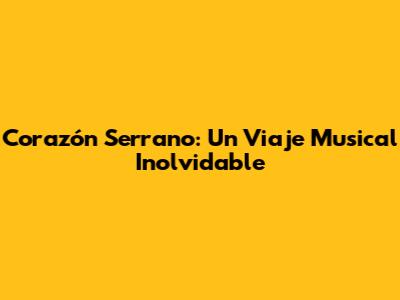 Corazón Serrano: Un Viaje Musical Inolvidable