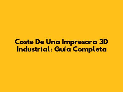 Coste De Una Impresora 3D Industrial: Guía Completa
