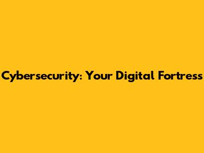 Cybersecurity: Your Digital Fortress