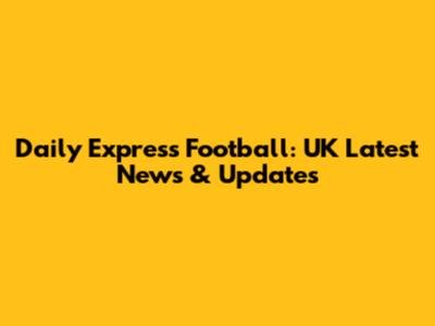 Daily Express Football: UK Latest News & Updates