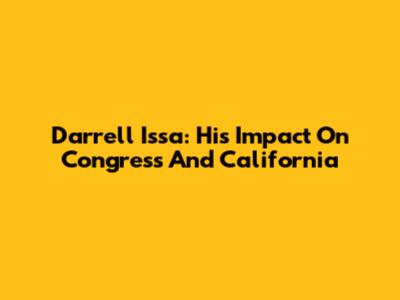 Darrell Issa: His Impact On Congress And California