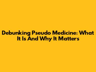 Debunking Pseudo Medicine: What It Is And Why It Matters