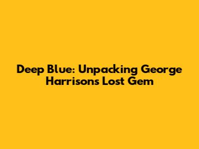 Deep Blue: Unpacking George Harrison's Lost Gem