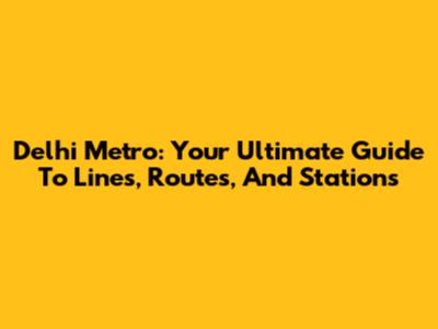 Delhi Metro: Your Ultimate Guide To Lines, Routes, And Stations