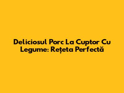 Deliciosul Porc La Cuptor Cu Legume: Rețeta Perfectă
