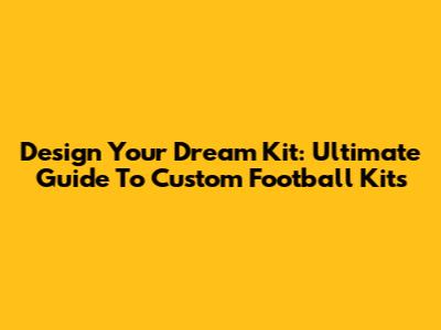 Design Your Dream Kit: Ultimate Guide To Custom Football Kits