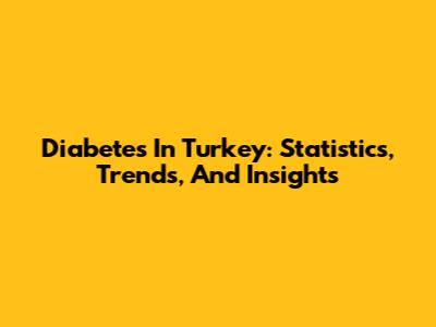 Diabetes In Turkey: Statistics, Trends, And Insights