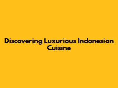 Discovering Luxurious Indonesian Cuisine
