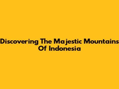 Discovering The Majestic Mountains Of Indonesia