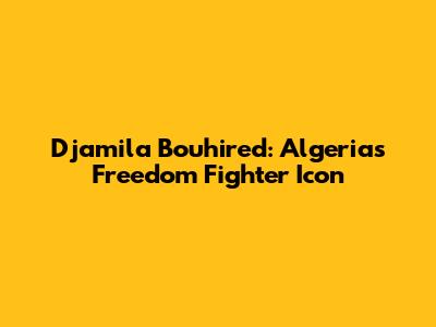 Djamila Bouhired: Algeria's Freedom Fighter Icon
