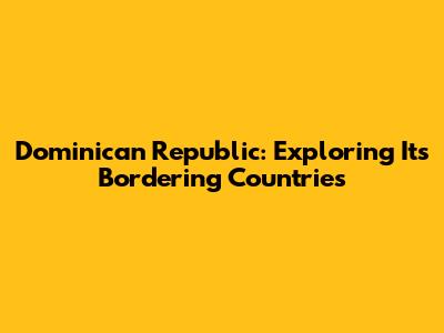 Dominican Republic: Exploring Its Bordering Countries