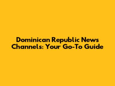Dominican Republic News Channels: Your Go-To Guide