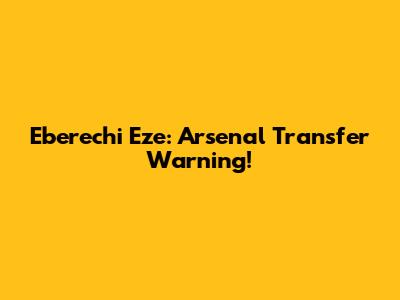 Eberechi Eze: Arsenal Transfer Warning!