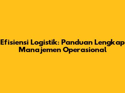 Efisiensi Logistik: Panduan Lengkap Manajemen Operasional
