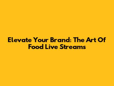 Elevate Your Brand: The Art Of Food Live Streams